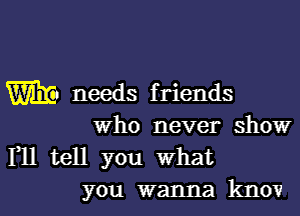 W needs friends

Who never show
F11 tell you what

you wanna knov l