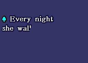 9 Every night
she wal.I