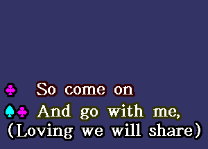 So come on

Q And go with me,
(Loving we Will share)