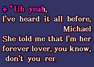 ccUh yeah,
Fve heard it all before,
Michael
She told me that Fm her
forever lover, you know,
don,t you re