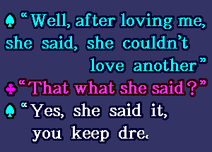 Q a Well, after loving me,
she said, she couldn,t
love anothern
a That What she said ? n
9 c Yes, she said it,
you keep dre.