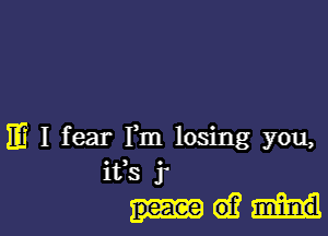 m I fear Fm losing you,
ifs j'
d?