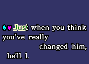 9 m When you think

you,ve really
changed him,

he 11 l.