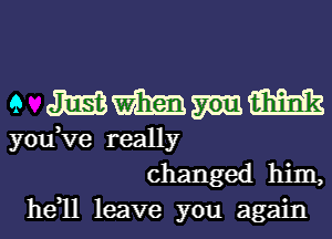 e m'hmm
you,Ve really
changed him,

he 11 leave you again