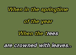 When in the springtime

of the year
When the trees

are crowned with leaves..