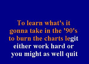 To learn What's it
gonna take in the '90's
to burn the charts legit

either work hard 01'
you might as well quit