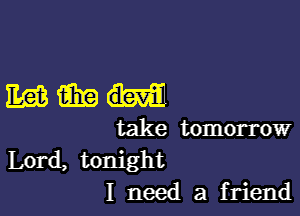 mmm-

take tomorrow
Lord, tonight
I need a friend