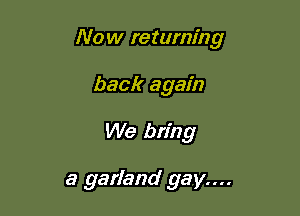 Now returning
back again

We bring

a garland gay....
