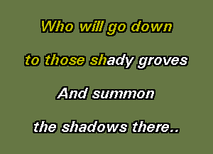 Who will go do wn

to those shady groves

And summon

the shadows there
