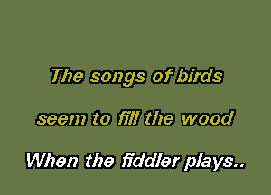 The songs of birds

seem to fill the wood

When the fiddler plays..
