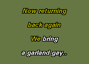 Now returning

back again
We bring

a garland gay..