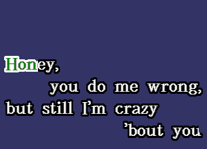 hey,

you do me wrong,
but still Fm crazy
,bout you