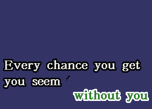 Every chance you get
you seem