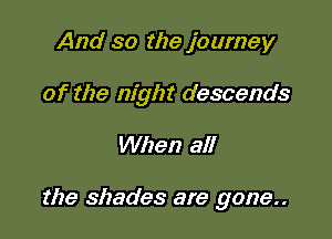 And so the journey
of the night descends

When all

the shades are gone.