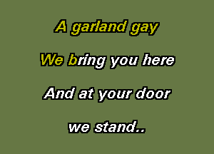 A garland gay

We bring you here
And at your door

we stand.