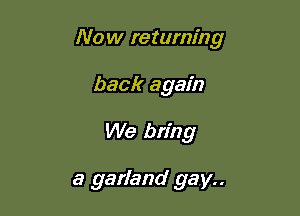 Now returning

back again
We bring

a garland gay..