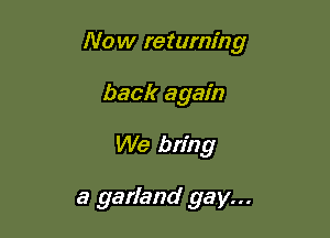 Now returning
back again

We bring

a garland gay...
