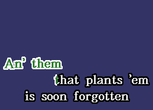 Mam)

that plants em
is soon forgotten