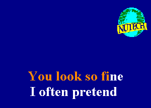 m
,, 45'
r
X

You look so fine
I often pretend