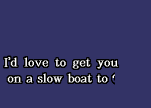 F d love to get you
on a slow boat to '