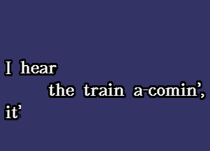 I hear

the train a-cominZ

if