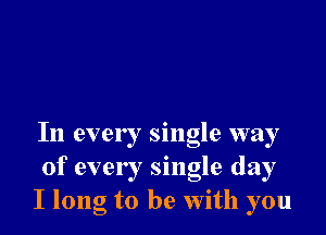 In ever ! single way
of ever I single day
I long to be With you