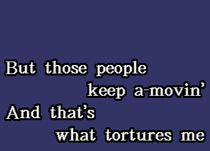 But those people

keep a-movin
And thaUs
What tortures me