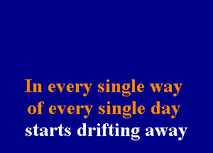 In every single way
of every single day
starts drifting away