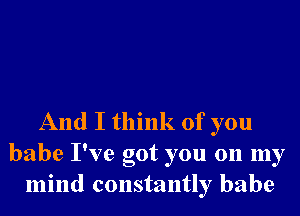 And I think of you
babe I've got you on my
mind constantly babe