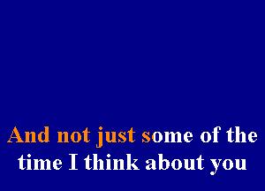 And not just some of the
time I think about you