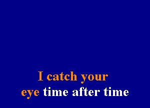 I catch your
eye time after time