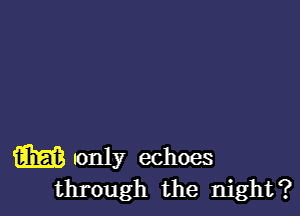 m sonly echoes
through the night?