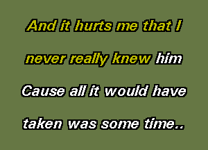 And it hurts me that l
never really knew him
Cause all it would have

taken was some time