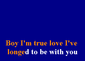 Boy I'm true love I've
longed to be With you