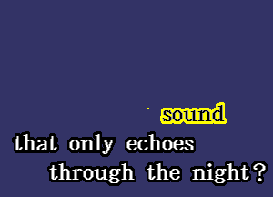 sound
that only echoes
through the night?