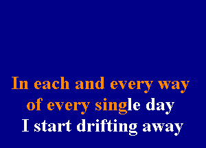 In each and every way
of every single day
I start drifting away