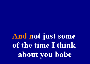 And not just some
of the time I think
about you babe