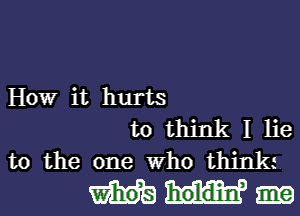 How it hurts

to think I lie
to the one who think