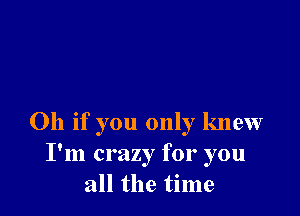 Oh if you only knew
I'm crazy for you
all the time