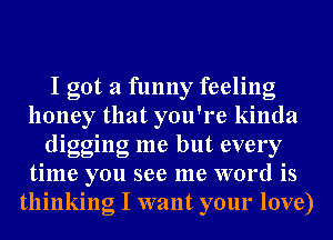 I got a funny feeling
honey that you're kinda
digging me but every
time you see me word is
thinking I want your love)