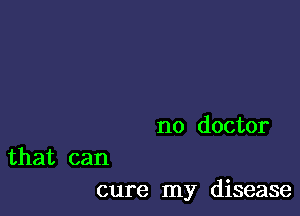 no doctor

that can
cure my disease