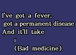 Fve got a fever,

got a permanent disease
And it,ll take
1

( Bad medicine )