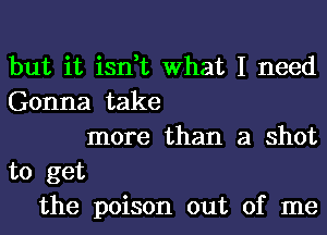 but it isn,t What I need
Gonna take
more than a shot
to get
the poison out of me