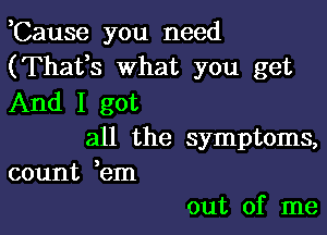 ,Cause you need
(Thafs what you get
And I got

all the symptoms,
count em

out of me