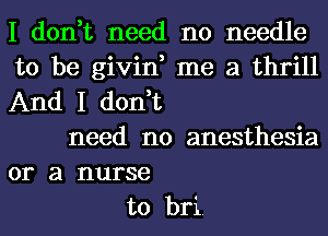 I don,t need no needle
to be givin, me a thrill
And I don,t
need no anesthesia
or a nurse
to bri.