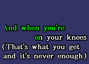 51nd When you,re

on your knees
(Thafs What you get
and ifs never enough)