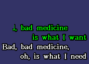 1, bad medicine

is what I want
Bad, bad medicine,
oh, is what I need