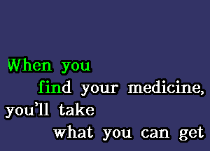 When you

f ind your medicine,

you,ll take
What you can get