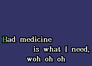 Bad medicine

is What I need,
woh oh oh