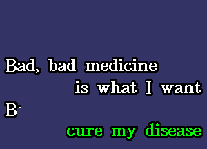 Bad, bad medicine
is what I want

B.

cure my disease